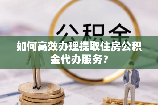 鄢陵如何高效办理提取住房公积金代办服务？