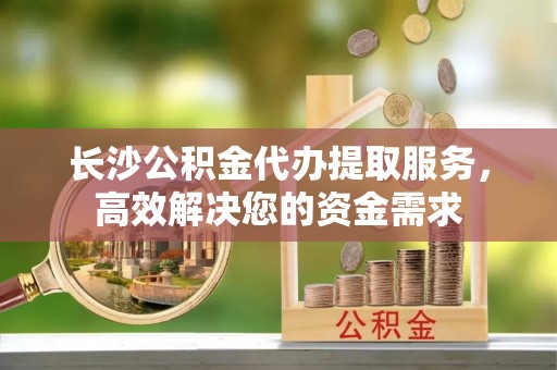 鄢陵长沙公积金代办提取服务，高效解决您的资金需求