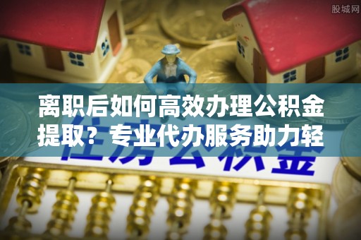 鄢陵离职后如何高效办理公积金提取？专业代办服务助力轻松解决