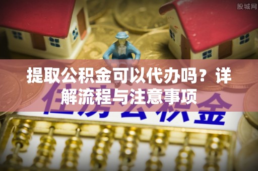 鄢陵提取公积金可以代办吗？详解流程与注意事项