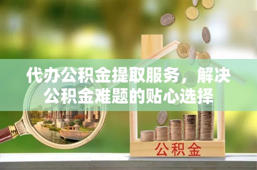 鄢陵代办公积金提取服务，解决公积金难题的贴心选择