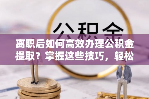 鄢陵离职后如何高效办理公积金提取？掌握这些技巧，轻松搞定！