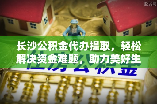 鄢陵长沙公积金代办提取，轻松解决资金难题，助力美好生活