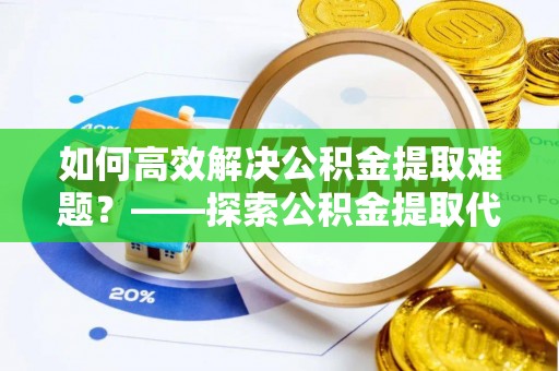 鄢陵如何高效解决公积金提取难题？——探索公积金提取代办哪里有的专业服务