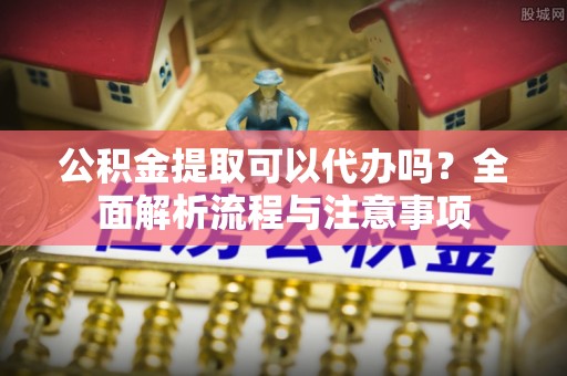 鄢陵公积金提取可以代办吗？全面解析流程与注意事项