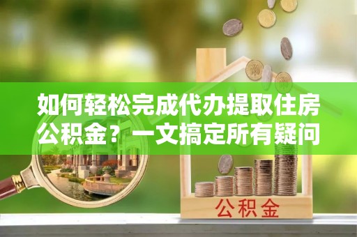 鄢陵如何轻松完成代办提取住房公积金？一文搞定所有疑问