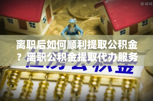 鄢陵离职后如何顺利提取公积金？离职公积金提取代办服务帮你搞定！