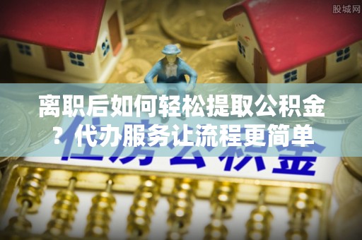 鄢陵离职后如何轻松提取公积金？代办服务让流程更简单