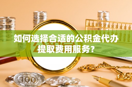 鄢陵如何选择合适的公积金代办提取费用服务？