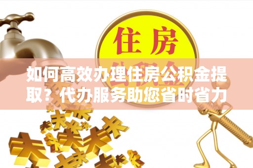 鄢陵如何高效办理住房公积金提取？代办服务助您省时省力