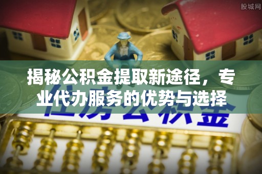 鄢陵揭秘公积金提取新途径，专业代办服务的优势与选择