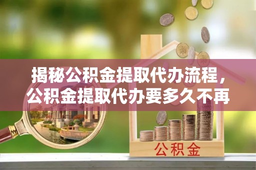鄢陵揭秘公积金提取代办流程，公积金提取代办要多久不再迷茫