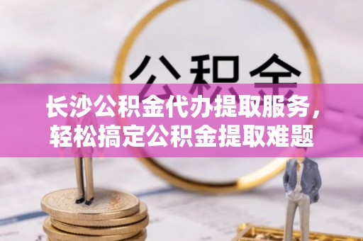 鄢陵长沙公积金代办提取服务，轻松搞定公积金提取难题