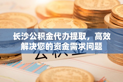 鄢陵长沙公积金代办提取，高效解决您的资金需求问题