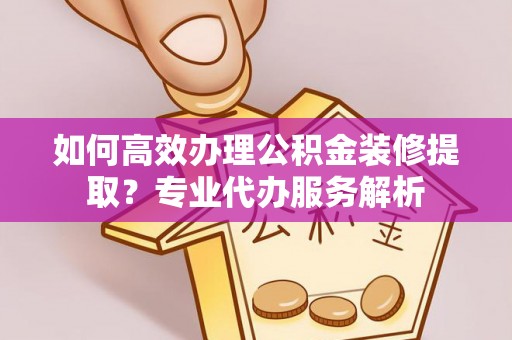 鄢陵如何高效办理公积金装修提取？专业代办服务解析