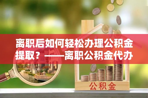 鄢陵离职后如何轻松办理公积金提取？——离职公积金代办提取服务详解