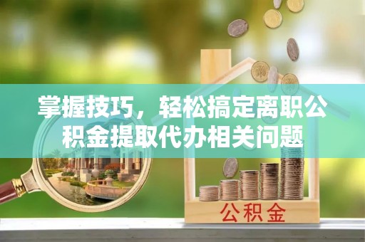 鄢陵掌握技巧，轻松搞定离职公积金提取代办相关问题