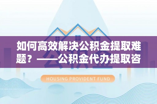 鄢陵如何高效解决公积金提取难题？——公积金代办提取咨询服务全解析