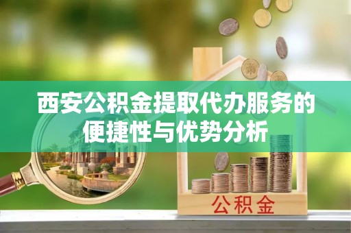 鄢陵西安公积金提取代办服务的便捷性与优势分析
