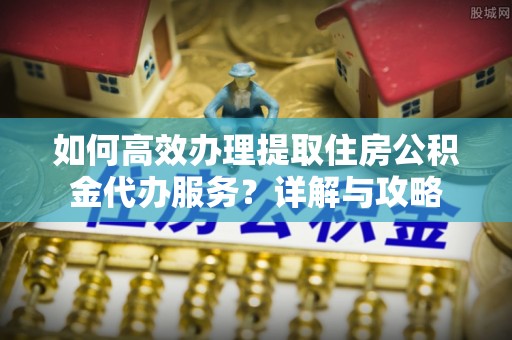 鄢陵如何高效办理提取住房公积金代办服务？详解与攻略