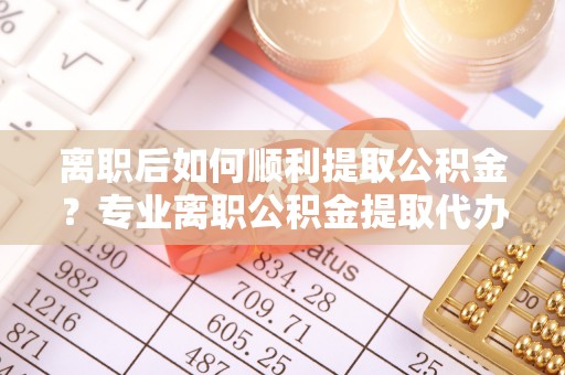 鄢陵离职后如何顺利提取公积金？专业离职公积金提取代办服务指南