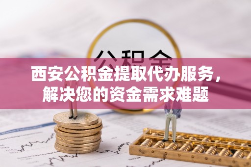 鄢陵西安公积金提取代办服务，解决您的资金需求难题