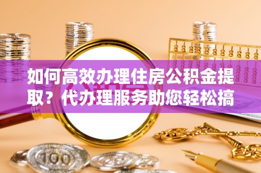 鄢陵如何高效办理住房公积金提取？代办理服务助您轻松搞定