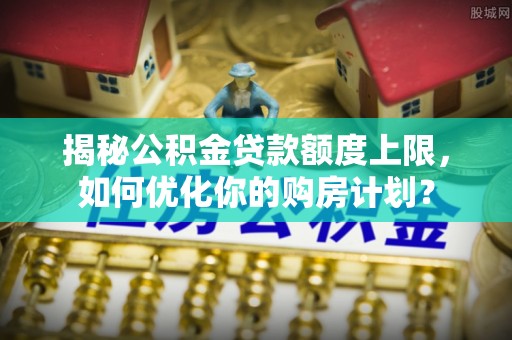 鄢陵揭秘公积金贷款额度上限，如何优化你的购房计划？
