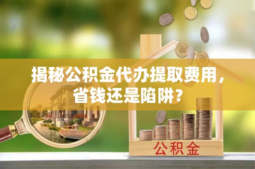 鄢陵揭秘公积金代办提取费用，省钱还是陷阱？