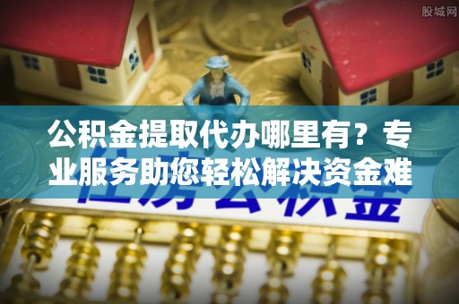 鄢陵公积金提取代办哪里有？专业服务助您轻松解决资金难题