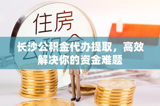 鄢陵长沙公积金代办提取，高效解决你的资金难题