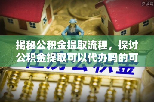 鄢陵揭秘公积金提取流程，探讨公积金提取可以代办吗的可行性与注意事项