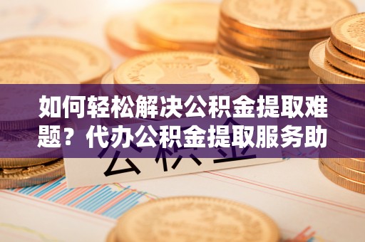 鄢陵如何轻松解决公积金提取难题？代办公积金提取服务助您一臂之力
