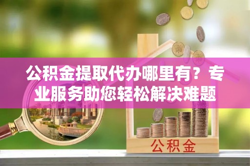 鄢陵公积金提取代办哪里有？专业服务助您轻松解决难题