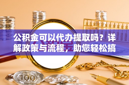 鄢陵公积金可以代办提取吗？详解政策与流程，助您轻松搞定！