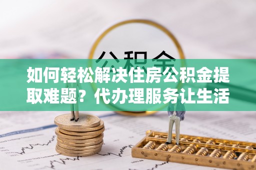 鄢陵如何轻松解决住房公积金提取难题？代办理服务让生活更简单