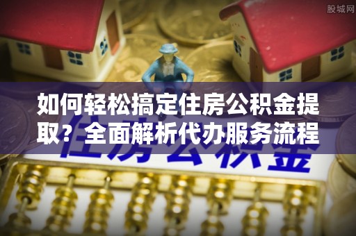 鄢陵如何轻松搞定住房公积金提取？全面解析代办服务流程与优势