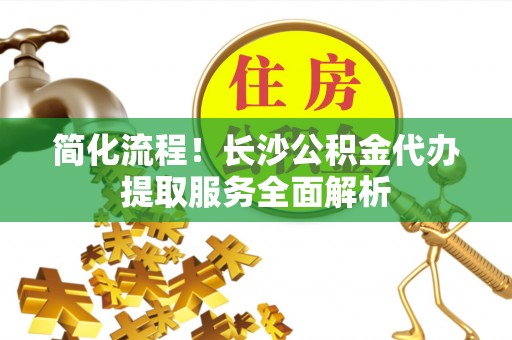 鄢陵简化流程！长沙公积金代办提取服务全面解析