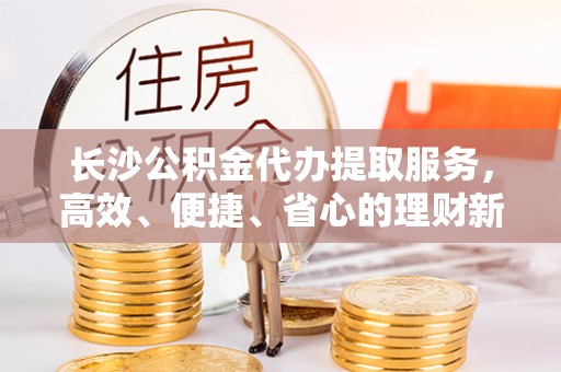鄢陵长沙公积金代办提取服务，高效、便捷、省心的理财新选择