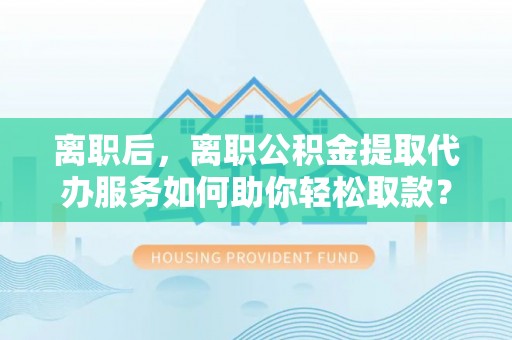 鄢陵离职后，离职公积金提取代办服务如何助你轻松取款？