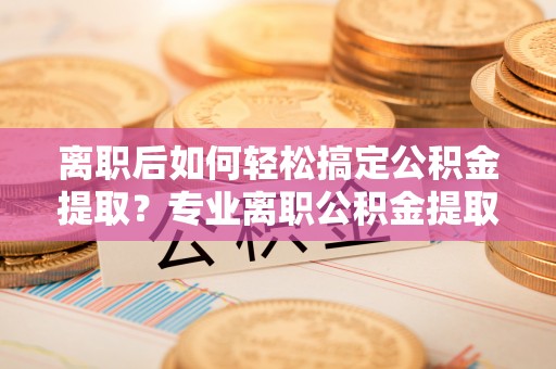 鄢陵离职后如何轻松搞定公积金提取？专业离职公积金提取代办服务来帮你