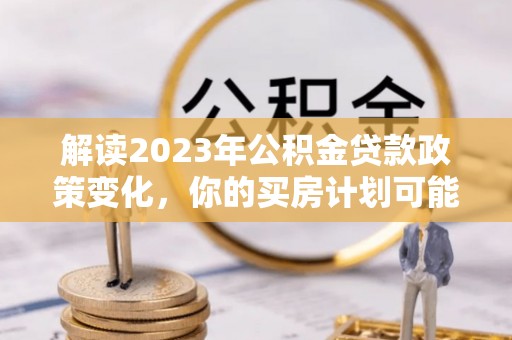 鄢陵解读2023年公积金贷款政策变化，你的买房计划可能需要重新规划