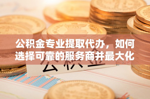 鄢陵公积金专业提取代办，如何选择可靠的服务商并最大化你的资金收益
