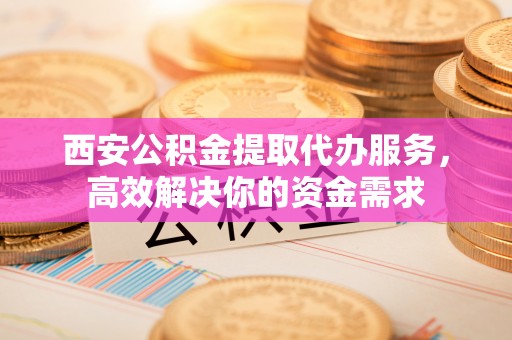 鄢陵西安公积金提取代办服务，高效解决你的资金需求