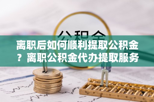 鄢陵离职后如何顺利提取公积金？离职公积金代办提取服务来帮忙