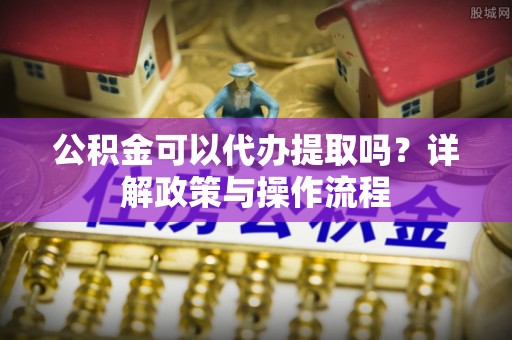 鄢陵公积金可以代办提取吗？详解政策与操作流程