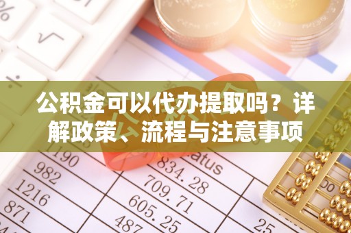 鄢陵公积金可以代办提取吗？详解政策、流程与注意事项