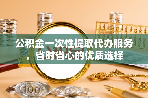 鄢陵公积金一次性提取代办服务，省时省心的优质选择