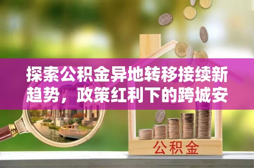 鄢陵探索公积金异地转移接续新趋势，政策红利下的跨城安居梦想
