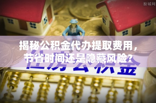 鄢陵揭秘公积金代办提取费用，节省时间还是隐藏风险？